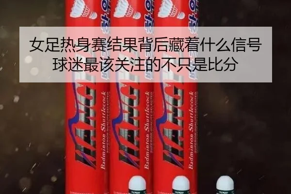 女足热身赛结果背后藏着什么信号 球迷最该关注的不只是比分